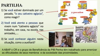 32
PARTILHA:
1) Se você estiver dominado por um
pecado, “o seu cativeiro egípcio”,
como reagir?
2) Você está atento a pessoas que
vivem num “cativeiro egípcio” no
trabalho, em casa, na escola, nas
amizades,....
3) Se você conhecer alguém nesta
situação, como a auxiliará?
A ABAP o CR e o grupo de Beneficência da PIB Penha têm trabalhado para amenizar
as dificuldades de seus membros e da sociedade das proximidades.
 