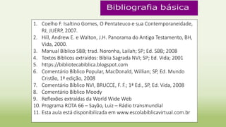 1. Coelho F. Isaltino Gomes, O Pentateuco e sua Contemporaneidade,
RJ, JUERP, 2007.
2. Hill, Andrew E. e Walton, J.H. Panorama do Antigo Testamento, BH,
Vida, 2000.
3. Manual Bíblico SBB; trad. Noronha, Lailah; SP; Ed. SBB; 2008
4. Textos Bíblicos extraídos: Bíblia Sagrada NVI; SP; Ed. Vida; 2001
5. https://bibliotecabiblica.blogspot.com
6. Comentário Bíblico Popular, MacDonald, Willian; SP, Ed. Mundo
Cristão, 1ª edição, 2008
7. Comentário Bíblico NVI, BRUCCE, F. F.; 1ª Ed., SP, Ed. Vida, 2008
8. Comentário Bíblico Moody
9. Reflexões extraídas da World Wide Web
10. Programa ROTA 66 – Sayão, Luiz – Rádio transmundial
11. Esta aula está disponibilizada em www.escolabiblicavirtual.com.br
 