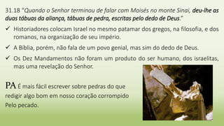 5
31.18 “Quando o Senhor terminou de falar com Moisés no monte Sinai, deu-lhe as
duas tábuas da aliança, tábuas de pedra, escritas pelo dedo de Deus.”
 Historiadores colocam Israel no mesmo patamar dos gregos, na filosofia, e dos
romanos, na organização de seu império.
 A Bíblia, porém, não fala de um povo genial, mas sim do dedo de Deus.
 Os Dez Mandamentos não foram um produto do ser humano, dos israelitas,
mas uma revelação do Senhor.
PA É mais fácil escrever sobre pedras do que
redigir algo bom em nosso coração corrompido
Pelo pecado.
 