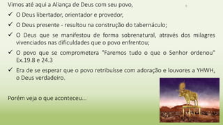 6Vimos até aqui a Aliança de Deus com seu povo,
 O Deus libertador, orientador e provedor,
 O Deus presente - resultou na construção do tabernáculo;
 O Deus que se manifestou de forma sobrenatural, através dos milagres
vivenciados nas dificuldades que o povo enfrentou;
 O povo que se comprometera "Faremos tudo o que o Senhor ordenou"
Ex.19.8 e 24.3
 Era de se esperar que o povo retribuísse com adoração e louvores a YHWH,
o Deus verdadeiro.
Porém veja o que aconteceu...
 