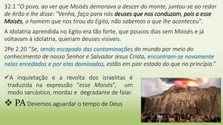 7
A inquietação e a revolta dos israelitas é
traduzida na expressão “esse Moisés”, um
modo sarcástico, mordaz e degradante de falar.
 PA Devemos aguardar o tempo de Deus
32.1 “O povo, ao ver que Moisés demorava a descer do monte, juntou-se ao redor
de Arão e lhe disse: "Venha, faça para nós deuses que nos conduzam, pois a esse
Moisés, o homem que nos tirou do Egito, não sabemos o que lhe aconteceu".
A idolatria aprendida no Egito era tão forte, que poucos dias sem Moisés e já
voltavam à idolatria, queriam deuses visíveis.
2Pe 2.20 “Se, tendo escapado das contaminações do mundo por meio do
conhecimento de nosso Senhor e Salvador Jesus Cristo, encontram-se novamente
nelas enredados e por elas dominados, estão em pior estado do que no princípio.”
 