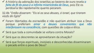 8
 A história da adoração dos israelitas ao bezerro de ouro revela a
falta de fé do povo e a infinita misericórdia de Deus, pois Ele os
perdoaria tão rapidamente quanto pecaram.
32.4b “Então disseram: "Eis aí os seus deuses, ó Israel, que tiraram
vocês do Egito”
 Foram libertados da escravidão e não queriam atribuir isso a Deus
porque preferiam amar a deuses convenientes que não
interferissem na consciência, com questões de culpa e ética.
 Será que toda a comunidade se voltara contra Moisés?
 Será que os descrentes se aproveitaram da situação?
 Será que forças espirituais, invisíveis e desconhecidas disseminaram
o pecado entre o povo de Deus?
 