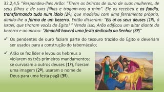 9
32.2,4,5 “Respondeu-lhes Arão: "Tirem os brincos de ouro de suas mulheres, de
seus filhos e de suas filhas e tragam-nos a mim". Ele os recebeu e os fundiu,
transformando tudo num ídolo (2º), que modelou com uma ferramenta própria,
dando-lhe a forma de um bezerro. Então disseram: "Eis aí os seus deuses (1º), ó
Israel, que tiraram vocês do Egito! ” Vendo isso, Arão edificou um altar diante do
bezerro e anunciou: "Amanhã haverá uma festa dedicada ao Senhor (3º)”
 Os pendentes de ouro faziam parte do tesouro trazido do Egito e deveriam
ser usados para a construção do tabernáculo;
 Arão se fez líder e levou os hebreus a
violarem os três primeiros mandamentos:
se curvaram a outros deuses (1º), fizeram
uma imagem (2º), usaram o nome de
Deus para uma festa pagã (3º).
 