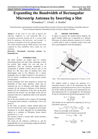 International Journal of Advanced Engineering, Management and Science (IJAEMS) [Vol-2, Issue-8, Aug- 2016]
Infogain Publication (Infogainpublication.com) ISSN : 2454-1311
www.ijaems.com Page | 1233
Expanding the Bandwidth of Rectangular
Microstrip Antenna by Inserting a Slot
M.hamdaoui1,2
, J.Foshi1
, A. Roukhe2
1
Team Electronics, Instrumentation and Measurement Physics Faculty of Science and Technology, Errachidia, Morocco
2
Team Treatments Optronics Information Faculty of Science, Meknès, Morocco
Abstract— In this work we were able to improve the
reflection coefficient S11 and bandwidth BW of a
rectangular microstrip antenna fed by a coaxial cable
firstly by adjusting a the feed point and secondly by
inserting a rectangular slot in the radiating element
The results obtained using the HFSS software, have been
compared by those published. These results are very
satisfying.
Keywords— Rectangular microstrip antenna, S11,
bandwidth slot.
I. INTRODUCTION
The patch antennas are largely used for wireless
telecommunications seen their many advantages as their
low profile, light weight, low cost and ease of
manufacture. They are extremely compatible to be
incorporated in portable wireless devices such as cell
phones [1]. But these types of antennas have some
disadvantages such us low efficiency [2], a narrow
bandwidth, since its width is limited to a few percent (3-
6%) [3] which is insufficient for most systems wireless
communication.
Several techniques have been proposed to increase the
bandwidth of these types antennae, which may be
mentioned the use of substrates with higher dielectric
constants [4], the increase in thickness of the dielectric
substrate [5], the introduction of the slots on the patch
antenna [6], the location, size and shape of this slot are
parameters that have a significant effect on the operation
of the antenna.
One of the most methods used to improve the bandwidth
of microstrip patch antennas is introducing a slot at the
patch [7].
In this work, we present a planar antenna patch size
(61.23x72.8x5,8) mm3
with a rectangular slot (5x15)mm2
introduced on its patch deposited by the photoetching
method on a substrate of FR4-epoxy whose relative
permittivity is: εr = 4.4.
The antenna is fed by a coaxial cable, whose resonance
frequency is 2.4GHz.
The results for the reflection coefficient S11 and the
bandwidth BW are very encouraging compared with those
published in the literature
II. THEORY AND MODEL
In figure (1) presents the studied antenna diagram, the
patch, initially without slot, is deposited on a substrate
FR4-epoxy, its relative dielectric constant is 4.4, is fed by
a coaxial cable in order to eliminate surface waves and
have a good adaptation of the [8] impedance.
Fig.1 : The studied antenna diagram (h=5.8 mm, εr=4.4)
The simplest model to express the operation of a
microstrip antenna is that of the transmission line, this
model gives a good physical preview, but it is less precise
[8]. In this model, the antenna can be represented by two
slots dimensional (W x L) and height (h). The dimension
W may be calculated from the following equation (1) [9]:
=
2
+ 1
2
(1)
This formula can be improved by replacing (εr) by (εreff)
[10] which is given by:
=
+ 1
2
+
− 1
2
1 + 12
ℎ
(2)
Where h is the height of the substrate,
The actual physical size of patch is given by [9]
= − 2∆ (3)
Where
=
2
(4)
and
patch
subst
Feed
Ground
h
W L
 