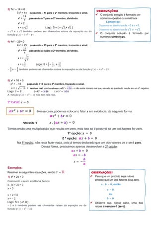 3) 7x2 – 14 = 0
7x2 = 14 passando – 14 para o 2º membro, trocando o sinal.
x2 =
14
7
passando o 7 para o 2º membro, dividindo.
x2 = 2
x =  √2 Logo: S = { – √2,+ √2 }
− √𝟐 e + √𝟐 também podem ser chamados raízes da equação ou da
função 𝒇(𝒙) = 𝟕𝒙𝟐
− 𝟏𝟒
4) 4x2 – 25= 0
4x2 = 25 passando – 25 para o 2º membro, trocando o sinal.
x2 =
25
4
passando o 4 para o 2º membro, dividindo.
x =  √
25
4
x = 
5
2
Logo: S = {−
5
2
, +
5
2
}
−
𝟓
𝟐
e +
𝟓
𝟐
também podem ser chamados raízes da equação ou da função 𝒇(𝒙) = 𝟒𝒙𝟐 − 𝟐𝟓
5) x2 + 16 = 0
x2 = – 16 passando +16 para o 2º membro, trocando o sinal.
x =  √− 16 = nenhum real, pois (𝒏𝒆𝒏𝒉𝒖𝒎 𝒓𝒆𝒂𝒍)2
= − 16 → não existe número real que, elevado ao quadrado, resulte em um nº negativo.
Logo: 𝑆 = ∅ (−4)2
= +16 (+4)2
= +16
A função 𝒇(𝒙) = 𝒙𝟐 + 𝟏𝟔 não tem raiz real.
2º CASO: 𝒄 = 𝟎
Nesse caso, podemos colocar o fator 𝒙 em evidência, da seguinte forma:
𝒂𝑥2
+ 𝒃𝑥 = 0
Fatorando → 𝑥 . (𝒂𝑥 + 𝒃) = 0
Temos então uma multiplicação que resulta em zero, mas isso só é possível se um dos fatores for zero.
1ª opção: 𝒙 = 𝟎
2 ª opção: 𝒂𝑥 + 𝒃 = 𝟎
Na 1ª opção, não resta fazer nada, pois já temos declarado que um dos valores de 𝒙 será zero.
Dessa forma, precisamos apenas desenvolver a 2ª opção:
𝒂𝑥 + 𝒃 = 𝟎
𝒂𝑥 = −𝒃
𝑥 = −
𝒃
𝒂
Exemplos:
Resolver as seguintes equações, sendo 𝑈 = ℝ:
1) x² + 2x = 0
Colocando o x em evidência, temos:
x . (x + 2) = 0
x = 0
x + 2 = 0
x = – 2
Logo: S = { -2, 0 }
− 𝟐 e 𝟎 também podem ser chamados raízes da equação ou da
função 𝒇(𝒙) = 𝒙𝟐
+ 𝟐𝒙
𝒂𝑥2
+ 𝒃𝑥 = 0
Para que um produto seja nulo é
preciso que um dos fatores seja zero.
𝒂 . 𝒃 = 𝟎, então:
𝒂 = 𝟎
ou
𝒃 = 𝟎
Observe que, nesse caso, uma das
raízes é sempre 0 (zero).
O conjunto solução é formado por
números opostos ou simétricos
Lembre-se:
O oposto ou simétrico de −5 é o +5.
O oposto ou simétrico de √2 é −√2.
O conjunto solução é formado por
números simétricos.
 