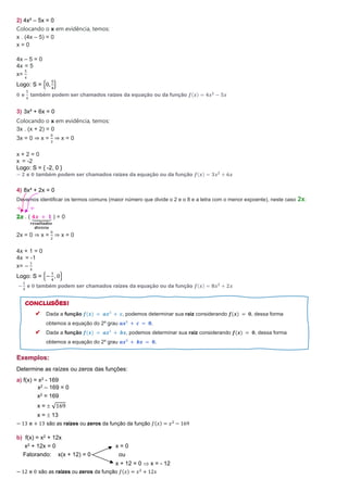 2) 4x² – 5x = 0
Colocando o x em evidência, temos:
x . (4x – 5) = 0
x = 0
4x – 5 = 0
4x = 5
x=
5
4
Logo: S = {0,
5
4
}
𝟎 e
𝟓
𝟒
também podem ser chamados raízes da equação ou da função 𝒇(𝒙) = 𝟒𝒙𝟐
− 𝟓𝒙
3) 3x² + 6x = 0
Colocando o x em evidência, temos:
3x . (x + 2) = 0
3x = 0 ⇒ x =
0
3
⇒ x = 0
x + 2 = 0
x = -2
Logo: S = { -2, 0 }
− 𝟐 e 𝟎 também podem ser chamados raízes da equação ou da função 𝒇(𝒙) = 𝟑𝒙𝟐
+ 𝟔𝒙
4) 8x² + 2x = 0
Devemos identificar os termos comuns (maior número que divide o 2 e o 8 e a letra com o menor expoente), neste caso 2x:
÷ ÷
. ( 𝟒𝒙 + 𝟏
⏟
𝒓𝒆𝒔𝒖𝒍𝒕𝒂𝒅𝒐𝒔
𝒅𝒊𝒗𝒊𝒔ã𝒐
) = 0
2x = 0 ⇒ x =
0
2
⇒ x = 0
4x + 1 = 0
4x = -1
x= −
1
4
Logo: S = {−
1
4
, 0}
−
𝟏
𝟒
e 𝟎 também podem ser chamados raízes da equação ou da função 𝒇(𝒙) = 𝟖𝒙𝟐
+ 𝟐𝒙
Exemplos:
Determine as raízes ou zeros das funções:
a) f(x) = x2 - 169
x2 – 169 = 0
x2 = 169
x =  √169
x =  13
− 13 e + 13 são as raízes ou zeros da função da função 𝑓(𝑥) = 𝑥2
− 169
b) f(x) = x2 + 12x
x2 + 12x = 0 x = 0
Fatorando: x(x + 12) = 0 ou
x + 12 = 0  x = - 12
− 12 e 0 são as raízes ou zeros da função 𝑓(𝑥) = 𝑥2
+ 12𝑥
Dada a função 𝒇(𝒙) = 𝒂𝒙² + 𝒄, podemos determinar sua raiz considerando 𝒇(𝒙) = 𝟎, dessa forma
obtemos a equação do 2º grau 𝒂𝒙² + 𝒄 = 𝟎.
Dada a função 𝒇(𝒙) = 𝒂𝒙² + 𝒃𝒙, podemos determinar sua raiz considerando 𝒇(𝒙) = 𝟎, dessa forma
obtemos a equação do 2º grau 𝒂𝒙² + 𝒃𝒙 = 𝟎.
 