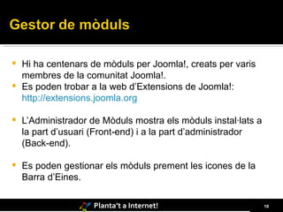 Hi ha centenars de mòduls per Joomla!, creats per varis membres de la comunitat Joomla!.  Es poden trobar a la web d’Extensions de Joomla!:  http://extensions.joomla.org L’Administrador de Mòduls mostra els mòduls instal·lats a la part d’usuari (Front-end) i a la part d’administrador (Back-end).  Es poden gestionar els mòduls prement les icones de la Barra d’Eines. 