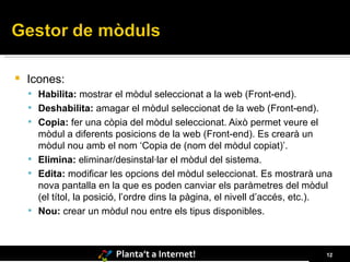 Icones: Habilita:  mostrar el mòdul seleccionat a la web (Front-end).  Deshabilita:  amagar el mòdul seleccionat de la web (Front-end).  Copia:  fer una còpia del mòdul seleccionat. Això permet veure el mòdul a diferents posicions de la web (Front-end). Es crearà un mòdul nou amb el nom ‘Copia de (nom del mòdul copiat)’.  Elimina:  eliminar/desinstal·lar el mòdul del sistema.  Edita:  modificar les opcions del mòdul seleccionat. Es mostrarà una nova pantalla en la que es poden canviar els paràmetres del mòdul (el títol, la posició, l’ordre dins la pàgina, el nivell d’accés, etc.).  Nou:  crear un mòdul nou entre els tipus disponibles. 