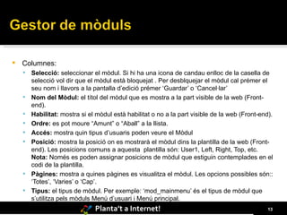 Columnes: Selecció:  seleccionar el mòdul. Si hi ha una icona de candau enlloc de la casella de selecció vol dir que el mòdul està bloquejat . Per desblquejar el mòdul cal prémer el seu nom i llavors a la pantalla d’edició prémer ‘Guardar’ o ‘Cancel·lar’  Nom del Mòdul:  el títol del mòdul que es mostra a la part visible de la web (Front-end).  Habilitat:  mostra si el mòdul està habilitat o no a la part visible de la web (Front-end).  Ordre:  es pot moure “Amunt” o “Aball” a la llista.  Accés:  mostra quin tipus d’usuaris poden veure el Mòdul Posició:  mostra la posició on es mostrarà el mòdul dins la plantilla de la web (Front-end). Les posicions comuns a aquesta  plantilla són: User1, Left, Right, Top, etc.  Nota:  Només es poden assignar posicions de mòdul que estiguin contemplades en el codi de la plantilla.  Pàgines:  mostra a quines pàgines es visualitza el mòdul. Les opcions possibles són:: ‘Totes’, ‘Varies’ o ‘Cap’.  Tipus:  el tipus de mòdul. Per exemple: ‘mod_mainmenu’ és el tipus de mòdul que s’utilitza pels mòduls Menú d’usuari i Menú principal. 