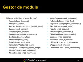 Mòduls instal·lats amb el Joomla!: Anuncis (mod_banners)  Arxiu(mod_archive) Artícles Relacionats (mod_related_items) Banner (mod_banners) Cercador (mod_search) Conceptes Clau(mod_mainmenu) Destacats(mod_newflash) Enquestes (mod_polls) Estadístiques (mod_stats) Formulari d’Accés(mod_login) Imatges a l’Atzar (mod_radom_image) Menú d’Usuari (mod_mainmenu) Menú Principal (mod_mainmenu) Menú Superior (mod_mainmenu) Notícies Externes (mod_feed) Pàgines d’Exemple (mod_mainmenu) Peu de Pàgina (mod_footer) Popular (mod_popular) Recursos (mod_mainmenu) Ruta/Camí (mod_breadcrumbs) Seccions (mod_sections) Sindicació (mod_syndicate) Ultimes Notícies (mod_latestnews) Wrapper (mod_wrapper) Qui està en línia? (mod_whosonline) 