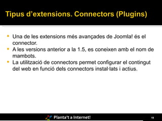 Una de les extensions més avançades de Joomla! és el connector.  A les versions anterior a la 1.5, es coneixen amb el nom de mambots. La utilització de connectors permet configurar el contingut del web en funció dels connectors instal·lats i actius. 