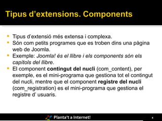 Tipus d’extensió més extensa i complexa. Són com petits programes que es troben dins una pàgina web de Joomla. Exemple:  Joomla! és el llibre i els components són els capítols del llibre .  El component  contingut del nucli  (com_content), per exemple, es el mini-programa que gestiona tot el contingut del nucli, mentre que el component  registre del nucli  (com_registration) es el mini-programa que gestiona el registre d’ usuaris. 