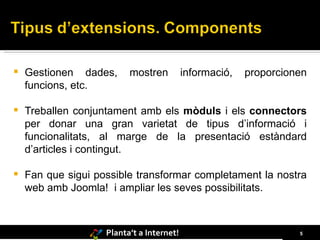 Gestionen dades, mostren informació, proporcionen funcions, etc. Treballen conjuntament amb els  mòduls  i els  connectors  per donar una gran varietat de tipus d’informació i funcionalitats, al marge de la presentació estàndard d’articles i contingut.  Fan que sigui possible transformar completament la nostra web amb Joomla!  i ampliar les seves possibilitats.   