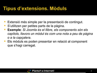 Extensió més simple per la presentació de contingut. S’utilitzen per petites parts de la pàgina. Exemple :  Si Joomla és el llibre, els components són els capítols, llavors un mòdul és com una nota a peu de pàgina o a la capçalera . Els mòduls es poden presentar en relació al component que s’hagi carregat. 