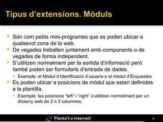 Són com petits mini-programes que es poden ubicar a qualsevol zona de la web. De vegades treballen juntament amb components o de vegades de forma independent. S’utilitzen normalment per la sortida d’informació però també poden ser formularis d’entrada de dades.  Exemple: el Mòdul d’Identificació d’usuaris o el mòdul d’Enquestes Es poden ubicar a posicions de mòdul que estan definides a la plantilla.  Exemple: les posicions “left” i “right” s’utilitzen normalment per un disseny web de 2 o 3 columnes. 