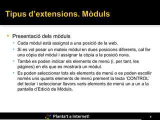 Presentació dels mòduls Cada mòdul està assignat a una posició de la web.  Si es vol posar un mateix mòdul en dues posicions diferents, cal fer una còpia del mòdul i assignar la còpia a la posició nova. També es poden indicar els elements de menú (i, per tant, les pàgines) en els que es mostrarà un mòdul.  Es poden seleccionar tots els elements de menú o es poden escollir només uns quants elements de menú prement la tecla ‘CONTROL’ del teclar i seleccionar llavors varis elements de menú un a un a la pantalla d’Edició de Mòduls. 
