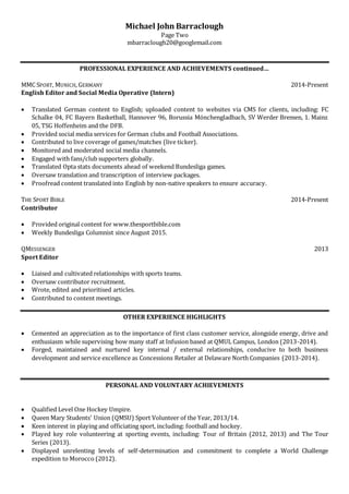 Michael John Barraclough
Page Two
mbarraclough20@googlemail.com
PROFESSIONAL EXPERIENCE AND ACHIEVEMENTS continued…
MMC SPORT, MUNICH, GERMANY 2014-Present
English Editor and Social Media Operative (Intern)
 Translated German content to English; uploaded content to websites via CMS for clients, including: FC
Schalke 04, FC Bayern Basketball, Hannover 96, Borussia Mönchengladbach, SV Werder Bremen, 1. Mainz
05, TSG Hoffenheim and the DFB.
 Provided social media services for German clubs and Football Associations.
 Contributed to live coverage of games/matches (live ticker).
 Monitored and moderated social media channels.
 Engaged with fans/club supporters globally.
 Translated Opta stats documents ahead of weekend Bundesliga games.
 Oversaw translation and transcription of interview packages.
 Proofread content translated into English by non-native speakers to ensure accuracy.
THE SPORT BIBLE 2014-Present
Contributor
 Provided original content for www.thesportbible.com
 Weekly Bundesliga Columnist since August 2015.
QMESSENGER 2013
Sport Editor
 Liaised and cultivated relationships with sports teams.
 Oversaw contributor recruitment.
 Wrote, edited and prioritised articles.
 Contributed to content meetings.
OTHER EXPERIENCE HIGHLIGHTS
 Cemented an appreciation as to the importance of first class customer service, alongside energy, drive and
enthusiasm while supervising how many staff at Infusion based at QMUL Campus, London (2013-2014).
 Forged, maintained and nurtured key internal / external relationships, conducive to both business
development and service excellence as Concessions Retailer at Delaware North Companies (2013-2014).
PERSONAL AND VOLUNTARY ACHIEVEMENTS
 Qualified Level One Hockey Umpire.
 Queen Mary Students' Union (QMSU) Sport Volunteer of the Year, 2013/14.
 Keen interest in playing and officiating sport, including: football and hockey.
 Played key role volunteering at sporting events, including: Tour of Britain (2012, 2013) and The Tour
Series (2013).
 Displayed unrelenting levels of self-determination and commitment to complete a World Challenge
expedition to Morocco (2012).
 