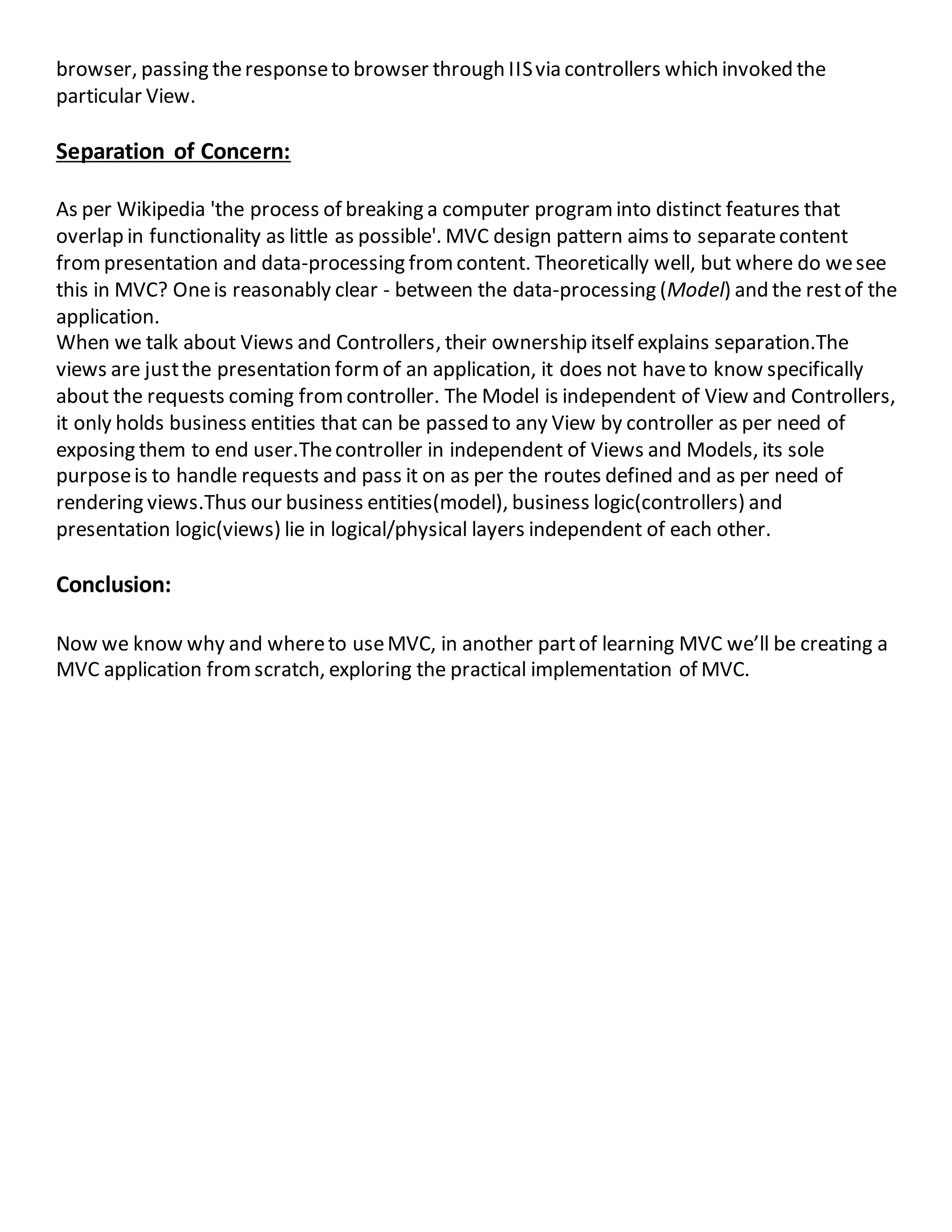 browser, passing theresponseto browser through IISvia controllers which invoked the
particular View.
Separation of Concern:
As per Wikipedia 'the process of breaking a computer programinto distinct features that
overlap in functionality as little as possible'. MVC design pattern aims to separatecontent
frompresentation and data-processing fromcontent. Theoretically well, but where do wesee
this in MVC? Oneis reasonably clear - between the data-processing (Model) and the restof the
application.
When we talk about Views and Controllers, their ownership itself explains separation.The
views are justthe presentation formof an application, it does not haveto know specifically
about the requests coming fromcontroller. The Model is independent of View and Controllers,
it only holds business entities that can be passed to any View by controller as per need of
exposing them to end user.Thecontroller in independent of Views and Models, its sole
purposeis to handle requests and pass it on as per the routes defined and as per need of
rendering views.Thus our business entities(model), business logic(controllers) and
presentation logic(views) lie in logical/physical layers independent of each other.
Conclusion:
Now we know why and whereto useMVC, in another partof learning MVC we’ll be creating a
MVC application fromscratch, exploring the practical implementation of MVC.
 
