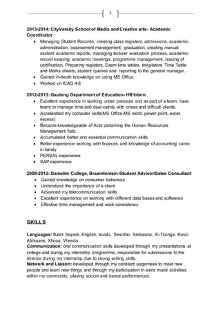 3
2013-2014: CityVarsity School of Media and Creative arts- Academic
Coordinator
 Managing Student Records, creating class registers, admissions, academic
administration, assessment management, graduation, creating manual
student academic reports, managing lecturer evaluation process, academic
record keeping, academic meetings, programme management, issuing of
certification, Preparing registers, Exam time tables, Invigilators Time Table
and Marks sheets, student queries and reporting to the general manager.
 Gained in-depth knowledge on using MS Office.
 Worked on ICAS 4.6
2012-2013: Gauteng Department of Education- HR Intern
 Excellent experience in working under pressure and as part of a team, have
learnt to manage time and deal calmly with crises and difficult clients.
 Accelerated my computer skills(MS Office-MS word, power point, excel,
excess)
 Became knowledgeable of Acts pertaining the Human Resources
Management field.
 Accumulated better and essential communication skills
 Better experience working with finances and knowledge of accounting came
in handy
 PERSAL experience
 SAP experience
2009-2012: Damelim College, Braamfontein-Student Advisor/Sales Consultant
 Gained knowledge on consumer behaviour
 Understood the importance of a client
 Advanced my telecommunication skills
 Excellent experience on working with different data bases and softwares
 Effective time management and work consistency
SKILLS
Languages: fluent Sepedi, English, Isizulu, Sesotho, Setswana, Xi-Tsonga. Basic
Afrikaans, Xhosa, Vhenda.
Communication: oral communication skills developed through my presentations at
college and during my internship programme; responsible for submissions to the
director during my internship due to strong writing skills.
Network and Liaison: developed through my constant eagerness to meet new
people and learn new things and through my participation in extra mural activities
within my community, playing soccer and dance performances.
 