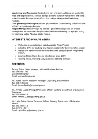 4
Leadership and Teamwork: I enjoy being part of a team and taking on leadership
roles and responsibilities, such as being a Senior Council at High School and being
in the Students Representatives Council at college taking on the Fundraising
Portfolio.
Data gathering and analysis: studies provided solid understanding of statistics and
ability to work with complex data.
Project Management: through my studies I gained knowledgeable on project
management as it was one of my modules and I worked closely on a project during
my internship called Absolute Water Project.
INTERESTS AND INVOLVEMENTS
 Worked on a special project called Absolute Water Project
 Collecting CV’s for Gauteng City Region Academy for their internship project
 Helped with administration duties for the Extra School Support Programme
(ESSP)
 Donating Blood, I have been a blood donor since 2009
 Reading novels, travelling, playing soccer, listening to music
REFEREES
Tammy Baker: Sales Manager, Midrand Graduate Institute
Tel: 011 690 1700
Cell: 082 903 2152
Email: tammyb@mgi.ac.za
Ms. Janice Reddy: Academic Manager, CityVarsity, Braamfontein
Tel: 011 212 6360
Email: Janice.Reddy@cityvarsity.co.za
Ms. Annelie Lubbe: Principal Personnel Officer, Gauteng Department of Education
Supervisor
Tel: 012 401 6418
Email: Annelie.Lubbe@gauteng.gov.za
Ms. Lydia Baloyi: Senior Personnel Officer, Gauteng Department of Education
Mentor
Tel: 012 401 6418
Cell: 079 151 5311
Email: Lydia.Baloyi@gauteng.gov.za
 