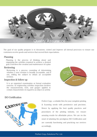 Quality Assurance
The goal of our quality program is to document, control and improve all internal processes to ensure our
customers receive goods and services that exceed their expectations.
Planning
Planning is the process of thinking about and
organizing the activities required to achieve a desired
goal. It involves the creation and maintenance of a plan
Perfect Copy Solutions Pvt. Ltd.
Reviewing
Reviewing is a process consisting of determining
whether a new revision is broadly acceptable, and if
not, editing the subject to obtain an acceptable
revision.
Inspection & follow up
It is an organized examination or formal evaluation
exercise. In engineering activities inspection involves
the measurements, tests, and gauges applied to
certain characteristics in regard to an object or activity
ISO Certification
Perfect Copy - a reliable firm for your complete printing
& Scanning needs with persistence and precision.
Hence by applying the best quality practices and
procedures of the printing industry, we ensure
amazing results for affordable prices. We are on the
onset of attaining the prestigious ISO Certification and
are currently functioning and practicing our services
accordingly.
 