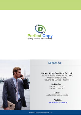 Perfect Copy Solutions Pvt. Ltd.
Quality Services via Leadership
Perfect Copy
Perfect Copy Solutions Pvt. Ltd.
Ground Flr, Kamla Towers, Plot No. 256/B,
Opp.Tide Water Co. Ltd.,
Govandi (E), Mumbai - 400 088
Mobile No.
+91-9821221539
+91-9833355536
Contact Us
WebSite
www.perfectcopy.co.in
Email
contact@perfectcopy.co.in
 
