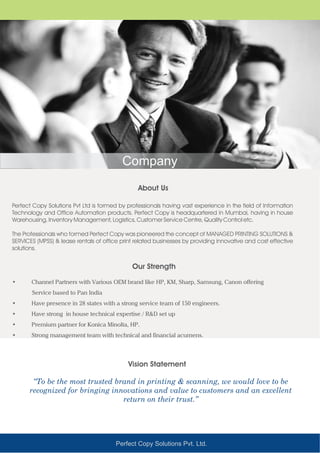 Perfect Copy Solutions Pvt. Ltd.
Perfect Copy Solutions Pvt Ltd is formed by professionals having vast experience in the field of Information
Technology and Office Automation products. Perfect Copy is headquartered in Mumbai, having in house
Warehousing, Inventory Management, Logistics, Customer Service Centre, Quality Control etc.
The Professionals who formed Perfect Copy was pioneered the concept of MANAGED PRINTING SOLUTIONS &
SERVICES (MPSS) & lease rentals of office print related businesses by providing innovative and cost effective
solutions.
• Channel Partners with Various OEM brand like HP, KM, Sharp, Samsung, Canon offering
Service based to Pan India
• Have presence in 28 states with a strong service team of 150 engineers.
• Have strong in house technical expertise / R&D set up
• Premium partner for Konica Minolta, HP.
• Strong management team with technical and financial acumens.
About Us
Our Strength
Vision Statement
“To be the most trusted brand in printing & scanning, we would love to be
recognized for bringing innovations and value to customers and an excellent
return on their trust.”
Company
 