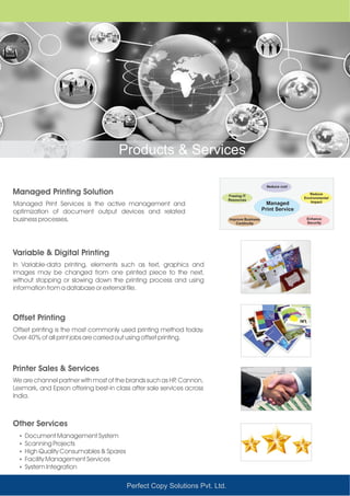 Perfect Copy Solutions Pvt. Ltd.
Products & Services
Managed Printing Solution
Variable & Digital Printing
Offset Printing
Printer Sales & Services
Other Services
Managed Print Services is the active management and
optimization of document output devices and related
business processes.
In Variable-data printing, elements such as text, graphics and
images may be changed from one printed piece to the next,
without stopping or slowing down the printing process and using
information from a database or external file.
Offset printing is the most commonly used printing method today.
Over 40% of all print jobs are carried out using offset printing.
We are channel partner with most of the brands such as HP, Cannon,
Lexmark, and Epson offering best-in class after sale services across
India.
ŸDocument Management System
ŸScanning Projects
ŸHigh Quality Consumables & Spares
ŸFacility Management Services
ŸSystem Integration
Managed
Print Service
Reduce cost
Freeing IT
Resources
Reduce
Environmental
Impact
Improve Business
Continuity
Enhance
Security
 