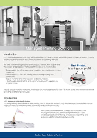 Managed Printing Solution
Introduction
Documents are necessary to help serve customers and drive business. Most companies don't know how much time
and money they spend on document processes and printing devices.
Add up all cost that and that consumer's large chunk of organizational cost – as much as 18-20% of business annual
spending and it's rising every year.
The total cost of managing and optimizing your printers, their output, and
the people and processes that support these devices. This includes:
That Printer...
is eating your profit!Ÿ
copier etc.
ŸMaterials sent out for quick printing, offset printing, mailing and
distribution.
ŸPaper, ink, toner and other supplies and consumables.
Ÿ Overhead in coordinating and communicating with suppliers for
maintenance.
Pages printed by office users by using printers, fax machines, scanners,
Perfect Copy Solutions Pvt. Ltd.
Introduction
MPS, Managed Printing Solution
“Gaining visibility and control of your printing, which helps you save money and boost productivity and hence
helps you improve environmental sustainability and document security”
MPS provides customer with a single point of contact for
management of various brands of print devices. It also
enables proactive monitoring, ensures secure printing and
provides additional sustainability benefits.
 