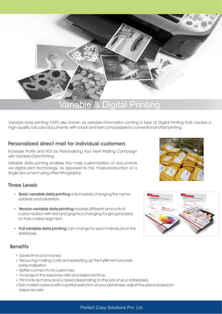 Managed Printing SolutionVariable & Digital Printing
Variable-data printing (VDP) also known as variable-information printing is type of Digital Printing that creates a
high-quality, full color documents, with a look and feel comparable to conventional offset printing.
Personalized direct mail for individual customers
Three Levels
Increase Profits and ROI by Personalizing Your Next Mailing Campaign
with Variable Data Printing
Variable data printing enables the mass customization of documents
via digital print technology, as opposed to the 'mass-production' of a
single document using offset lithography.
Ÿ Basic variable data printing only involves changing the name,
address and salutation.
Ÿ Version variable data printing involves different amounts of
customization with text and graphics changing for groups based
on their market segment.
Ÿ Full variable data printing can change for each individual on the
database.
Perfect Copy Solutions Pvt. Ltd.
Benefits
ŸSaves time and money.
ŸReducing mailing costs and speeding up the fulfillment process
personalization
ŸBetter connect to its customers.
ŸIncrease in the response rate and response time.
ŸPrint only as many as you need (depending on the size of your database).
ŸTest-market a piece with a partial selection of your database, adjust the piece based on
response rate
 