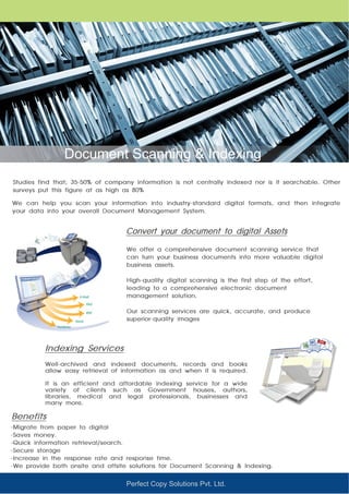 Perfect Copy Solutions Pvt. Ltd.
Document Scanning & Indexing
Studies find that; 35-50% of company information is not centrally indexed nor is it searchable. Other
surveys put this figure at as high as 80%
We offer a comprehensive document scanning service that
can turn your business documents into more valuable digital
business assets.
High-quality digital scanning is the first step of the effort,
leading to a comprehensive electronic document
management solution.
Our scanning services are quick, accurate, and produce
superior-quality images
Well-archived and indexed documents, records and books
allow easy retrieval of information as and when it is required.
It is an efficient and affordable indexing service for a wide
variety of clients such as Government houses, authors,
libraries, medical and legal professionals, businesses and
many more.
Convert your document to digital Assets
Indexing Services
We can help you scan your information into industry-standard digital formats, and then integrate
your data into your overall Document Management System.
Benefits
-Migrate from paper to digital
-Saves money.
-Quick information retrieval/search.
-Secure storage
-Increase in the response rate and response time.
-We provide both onsite and offsite solutions for Document Scanning & Indexing.
 