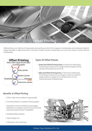 Perfect Copy Solutions Pvt. Ltd.
Offset Printing
Offset printing, is a method of mass-production printing in which the images on metal plates are transferred (offset) to
rubber blankets or rollers and then to the print media. The print media does not come into direct contact with the
metal plates.
ŸSheet-fed Offset Printing Press: In this kind of offset press
the printing is carried out on single sheets of paper as they
are fed to the press one at a time.
ŸWeb-fed Offset Printing Press: In this kind of offset press
the printing is carried out on a single, continuous sheet of
paper fed from a large roll. The sheet is then cut into
individual sheets of desired sizes.
ŸOffers high and consistent image quality
ŸCan be printed on a variety of heavy papers
ŸWonderful choice for stationary packages,
letterhead, envelopes, event announcements,
business cards and even newsletters.
ŸDetailed artistic projects
ŸUsed in large runs
ŸOffers spot color matching
Types Of Offset Presses
Benefits of Offset Printing
 
