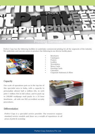 Perfect Copy Solutions Pvt. Ltd.
Printing Services
Perfect Copy has the following facilities to undertake commercial printing for all the segments of the industry.
We undertake and execute orders to produce the following in our diverse facility plant:.
Our scale of operations puts us in the top tier of
this specialist area in India, with a capacity to
personalize almost half a million A4s, to web
print 1 million A4s in full colour, and to pack up
to 240,000 multipage mail packs in a 24 hour
timeframe…all with our ISO accredited security
procedures.
• Brochures
• Catalogues
• Posters
• Leaflets
• Newsletters
• Menu Cards
• Greeting Cards
• Calendars
• Corporate Stationery & More
Capacity
Perfect Copy is a specialist service provider. Our resources surpass
standard service models and draw on a wealth of experience in all
areas of print & scanning.
Differentiation
 