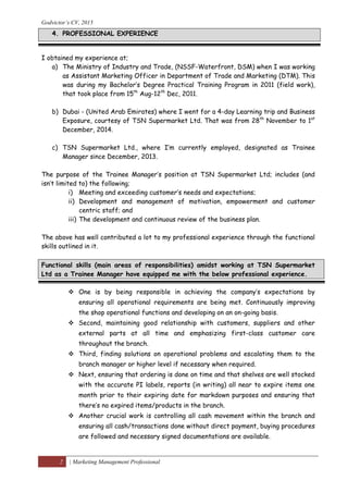 Godvictor’s CV, 2015
2 | Marketing Management Professional
I obtained my experience at;
a) The Ministry of Industry and Trade, (NSSF-Waterfront, DSM) when I was working
as Assistant Marketing Officer in Department of Trade and Marketing (DTM). This
was during my Bachelor’s Degree Practical Training Program in 2011 (field work),
that took place from 15th
Aug-12th
Dec, 2011.
b) Dubai - (United Arab Emirates) where I went for a 4-day Learning trip and Business
Exposure, courtesy of TSN Supermarket Ltd. That was from 28th
November to 1st
December, 2014.
c) TSN Supermarket Ltd., where I’m currently employed, designated as Trainee
Manager since December, 2013.
The purpose of the Trainee Manager’s position at TSN Supermarket Ltd; includes (and
isn’t limited to) the following;
i) Meeting and exceeding customer’s needs and expectations;
ii) Development and management of motivation, empowerment and customer
centric staff; and
iii) The development and continuous review of the business plan.
The above has well contributed a lot to my professional experience through the functional
skills outlined in it.
Functional skills (main areas of responsibilities) amidst working at TSN Supermarket
Ltd as a Trainee Manager have equipped me with the below professional experience.
 One is by being responsible in achieving the company’s expectations by
ensuring all operational requirements are being met. Continuously improving
the shop operational functions and developing on an on-going basis.
 Second, maintaining good relationship with customers, suppliers and other
external parts at all time and emphasizing first-class customer care
throughout the branch.
 Third, finding solutions on operational problems and escalating them to the
branch manager or higher level if necessary when required.
 Next, ensuring that ordering is done on time and that shelves are well stocked
with the accurate PI labels, reports (in writing) all near to expire items one
month prior to their expiring date for markdown purposes and ensuring that
there’s no expired items/products in the branch.
 Another crucial work is controlling all cash movement within the branch and
ensuring all cash/transactions done without direct payment, buying procedures
are followed and necessary signed documentations are available.
4. PROFESSIONAL EXPERIENCE
 