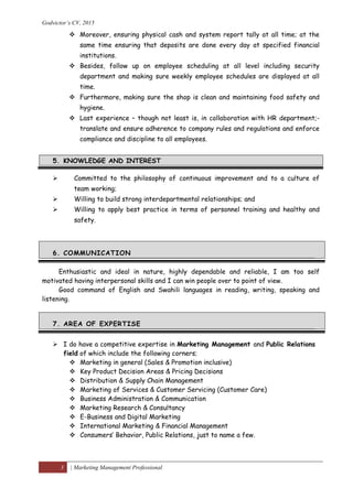 Godvictor’s CV, 2015
3 | Marketing Management Professional
 Moreover, ensuring physical cash and system report tally at all time; at the
same time ensuring that deposits are done every day at specified financial
institutions.
 Besides, follow up on employee scheduling at all level including security
department and making sure weekly employee schedules are displayed at all
time.
 Furthermore, making sure the shop is clean and maintaining food safety and
hygiene.
 Last experience – though not least is, in collaboration with HR department;-
translate and ensure adherence to company rules and regulations and enforce
compliance and discipline to all employees.
5. KNOWLEDGE AND INTEREST
 Committed to the philosophy of continuous improvement and to a culture of
team working;
 Willing to build strong interdepartmental relationships; and
 Willing to apply best practice in terms of personnel training and healthy and
safety.
6. COMMUNICATION
Enthusiastic and ideal in nature, highly dependable and reliable, I am too self
motivated having interpersonal skills and I can win people over to point of view.
Good command of English and Swahili languages in reading, writing, speaking and
listening.
7. AREA OF EXPERTISE
 I do have a competitive expertise in Marketing Management and Public Relations
field of which include the following corners;
 Marketing in general (Sales & Promotion inclusive)
 Key Product Decision Areas & Pricing Decisions
 Distribution & Supply Chain Management
 Marketing of Services & Customer Servicing (Customer Care)
 Business Administration & Communication
 Marketing Research & Consultancy
 E-Business and Digital Marketing
 International Marketing & Financial Management
 Consumers’ Behavior, Public Relations, just to name a few.
 