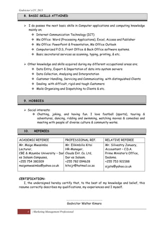 Godvictor’s CV, 2015
4 | Marketing Management Professional
8. BASIC SKILLS ATTAINED
 I do posses the next basic skills in Computer applications and computing knowledge
mainly on;
 Internet Communication Technology (ICT)
 Ms Office: Word (Processing Applications), Excel, Access and Publisher
 Ms Office: PowerPoint & Presentation, Ms Office Outlook
 Computerized P.O.S, Front Office & Back Office software systems.
 Basic secretarial services as scanning, typing, printing, & etc.
 Other knowledge and skills acquired during my different occupational areas are;
 Data Entry, Export & Importation of data into system servers
 Data Collection, Analyzing and Interpretation
 Customer Handling, Servicing and Communicating with distinguished Clients
 Dealing with difficult, rigid and tough Customers
 Mails Organizing and Dispatching to Clients & etc.
9. HOBBIES
 Social interests:
 Chatting, joking, and having fun. I love football (sports), touring &
adventures, dancing, ridding and swimming, watching movies & comedies and
meeting with people of diverse culture & community works.
10. REFEREES
ACADEMIC REFEREE PROFESSIONAL REF. RELATIVE REFEREE
Mr. Maige Mwasimba
Lecturer,
CBE & Mzumbe University – Dar
es Salaam Campuses,
+255 754 380309
maigemwasimba@yahoo.co.uk
Mr. Elikimbilio Kitoi
HR-Manager,
Clouds Ent. Co. Ltd,
Dar es Salaam.
+255 782 094628
kitoijr@hotmail.co.za
Mr. Silivestry January,
Accountant – C.D.A.
Prime Minister’s Office,
Dodoma.
+255 753 922188
sijate@yahoo.co.uk
CERTIFICATION:
I, the undersigned hereby certify that, to the best of my knowledge and belief, this
resume correctly describes my qualifications, my experiences and I myself.
………………………………………………
Godvictor Walter Kimaro
 