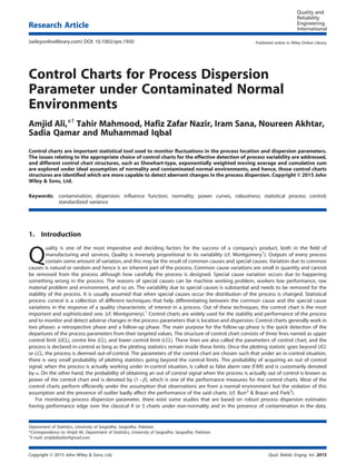 Control Charts for Process Dispersion
Parameter under Contaminated Normal
Environments
Amjid Ali,*†
Tahir Mahmood, Hafiz Zafar Nazir, Iram Sana, Noureen Akhtar,
Sadia Qamar and Muhammad Iqbal
Control charts are important statistical tool used to monitor ﬂuctuations in the process location and dispersion parameters.
The issues relating to the appropriate choice of control charts for the effective detection of process variability are addressed,
and different control chart structures, such as Shewhart-type, exponentially weighted moving average and cumulative sum
are explored under ideal assumption of normality and contaminated normal environments, and hence, those control charts
structures are identiﬁed which are more capable to detect aberrant changes in the process dispersion. Copyright © 2015 John
Wiley & Sons, Ltd.
Keywords: contamination; dispersion; inﬂuence function; normality; power curves, robustness; statistical process control;
standardized variance
1. Introduction
Q
uality is one of the most imperative and deciding factors for the success of a company’s product, both in the ﬁeld of
manufacturing and services. Quality is inversely proportional to its variability (cf. Montgomery1
). Outputs of every process
contain some amount of variation, and this may be the result of common causes and special causes. Variation due to common
causes is natural or random and hence is an inherent part of the process. Common cause variations are small in quantity and cannot
be removed from the process although how carefully the process is designed. Special cause variation occurs due to happening
something wrong in the process. The reasons of special causes can be machine working problem, workers low performance, raw
material problem and environment, and so on. The variability due to special causes is substantial and needs to be removed for the
stability of the process. It is usually assumed that when special causes occur the distribution of the process is changed. Statistical
process control is a collection of different techniques that help differentiating between the common cause and the special cause
variations in the response of a quality characteristic of interest in a process. Out of these techniques, the control chart is the most
important and sophisticated one. (cf. Montgomery).1
Control charts are widely used for the stability and performance of the process
and to monitor and detect adverse changes in the process parameters that is location and dispersion. Control charts generally work in
two phases: a retrospective phase and a follow-up phase. The main purpose for the follow-up phase is the quick detection of the
departures of the process parameters from their targeted values. The structure of control chart consists of three lines named as upper
control limit (UCL), centre line (CL), and lower control limit (LCL). These lines are also called the parameters of control chart, and the
process is declared in-control as long as the plotting statistics remain inside these limits. Once the plotting statistic goes beyond UCL
or LCL, the process is deemed out-of-control. The parameters of the control chart are chosen such that under an in-control situation,
there is very small probability of plotting statistics going beyond the control limits. This probability of acquiring an out of control
signal, when the process is actually working under in-control situation, is called as false alarm rate (FAR) and is customarily denoted
by α. On the other hand, the probability of obtaining an out of control signal when the process is actually out of control is known as
power of the control chart and is denoted by (1 – β), which is one of the performance measures for the control charts. Most of the
control charts perform efﬁciently under the assumption that observations are from a normal environment but the violation of this
assumption and the presence of outlier badly affect the performance of the said charts. (cf. Burr2
& Braun and Park3
).
For monitoring process dispersion parameter, there exist some studies that are based on robust process dispersion estimates
having performance edge over the classical R or S charts under non-normality and in the presence of contamination in the data.
Department of Statistics, University of Sargodha, Sargodha, Pakistan
*Correspondence to: Amjid Ali, Department of Statistics, University of Sargodha, Sargodha, Pakistan.
†
E-mail: amjidalizafar@gmail.com
Copyright © 2015 John Wiley & Sons, Ltd. Qual. Reliab. Engng. Int. 2015
Research Article
(wileyonlinelibrary.com) DOI: 10.1002/qre.1950 Published online in Wiley Online Library
 