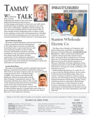 With
Leadership
Hays sessions
beginning this month, I have spent time
gathering information and processes
to help engage participants as they learn new skills about
leadership. Some leadership styles depend on the task,
the team or individual’s capabilities and knowledge, the
time and tools available and the results desired. One of
these models involves delegating tasks to others to help
foster employee involvement and empowerment. I decided
to try this style by delegating our new interns the task of
introducing themselves. Please help me in welcoming them.
Daniel Rineberg Photo
My name is Daniel Rineberg, and I am from Topeka. I am
a junior majoring in business management
at Fort Hays State University. In doing this
internship, I plan to gain experience in sales
and marketing, sharpen my Excel skills,
network with Chamber members and help
coordinate events to promote area businesses.
One thing I really like about the Hays
community is it has small-town atmosphere.
Most people here are friendly and honest, and I really
enjoy that. I have truly valued the friendship I’ve made and
education I’ve received thus far.
Corbin Roth Photo
My name is Corbin Roth, and I’m originally from Conway
Springs. I graduated from Butler Community College in
2013 with an associate’s degree in fine arts and am currently
working towards a B.A. in graphic design
at FHSU. Last semester, my teacher, Mrs.
Wellbrock, offered an internship with the
Hays Chamber. I immediately said yes. This
internship will help show what it’s like outside
of the classroom and teach me how everything
works in the real world of design. With a
degree in graphics, I will pursue a career with
an advertisement agency or design book covers. Hays is a
great community and self-sufficient. However, the thing I
like most is the small-town closeness.
BOARD OF DIRECTORS
CHAIR: Brian Weimer, IPI Financial Services
CHAIR-ELECT: Brad Haynes, FHSU Athletic Assoc.
PAST CHAIR: Lance Bickle, Sicoir
TREASURER: Tom Meis, Midwest Energy
Connie Bollig, Emprise Bank
Karen Gutierrez, Gutierrez Restaurant
Travis Kohlrus, Eagle Communications
Tammy McClellan, Heartland Community Foundation
Eric Norris, Hays Public Library
Leland Olive, Couture For Men & Women
Todd Powell, Glassman, Bird, Brown & Powell L.L.P.
Mark St. Peter, Nex-Tech
Shae Veach, Hays Medical Center
STAFF
Tammy Wellbrock
Executive Director
Celeste Sander
Membership Coordinator
Kathy Heinrich
Administrative Assistant
Jessica Krogstad
Communications Coordinator
Mission: The Hays Area Chamber of Commerce works for the business prosperity of Hays and its neighbors.
Tammy
talk
FEATURED
BUSINESS
Stanion Wholesale
Electric Co.
The Hays Area Chamber of Commerce and
Western Beverage would like to congratulate
February’s Featured Business, Stanion Wholesale
Electric Co., 1206 E. 22nd. Stanion Wholesale
is family owned and locally operated since
1961, serving the Hays community for 54 years.
There are 17 locations throughout Kansas and
Missouri serving all of Kansas and parts of
Missouri, Nebraska, Colorado, Oklahoma, Texas
and places beyond. A total of 200 employees are
dedicated to serving your needs, including a 24/7
emergency service.
Stanion Wholesale Electric Co. ranks No. 65
in size in the Top 200 distributors in the nation
in 2014 by Electrical Wholesaling. They are a
“green” company working to conserve energy
and save our environment. Services include fully
trained Automation, DataCom, Lighting, Utility,
and Energy Services Specialists. Reinvesting
in the community is at the forefront of their
business, donating to many worthy causes and
organizations including Special Olympics for the
state of Kansas. For more information, call (785)
628-8722.
2
 