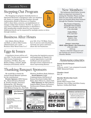 Medical and Dental Care
Theregion’’spremieremedicalhome,
dedicatedtoprovidingaccessto
compassionate,qualitycareforall.
105 W. 13th 785.621.4990
www.rstcareclinic.com
Visit us online at discoverhays.com
Chamber News
Join Adams, Brown, Beran
and Ball, as well as Ellis County
administration, for a joint
Business After Hours from 5 to 7
p.m. Feb. 12 at 718 Main. Enjoy
hors d’ oeuvres and refreshments,
network your peers and learn
about the two businesses.
A legislative forum will be at 8
a.m. Feb. 7 in the newly renovated
Ellis County Commission
chambers, 718 Main. Rep. Sue
Boldra, R-Hays, and Sen. Ralph
Ostmeyer, R-Grinnell, will be
discussing the legislative process
and happenings in Topeka. It’s
a great opportunity to provide
feedback and ask questions
through written submissions to
those representing Kansas.
We would like to thank the
Annual Awards Banquet sponsors
for the contributions.
Premier Sponsors: APAC Kansas
Inc., Shears Division, Diamond
R. Jewelry, EnerSys, Insurance
Planning Inc., ITC, Koerner
Chiropractic & Physical Therapy,
LDI, Midwest Energy Inc., Nex-Tech
Wireless, Sunflower Bank,Walmart.
Award Sponsors: Eagle
Communications, Girl Scouts of
Kansas Heartland, Golden Belt
Bank, James Motor Co., Sam’s Club.
Other Sponsors: Dr. Mirta Martin,
Emprise Bank, Flowers by Frances,
Northwestern Printers,Western
Beverage.
Annual Awards Banquet
Feb. 19
5:30 p.m. social, 7 p.m. program & awards
FHSU Memorial Union
Chamber closed
Feb. 20
Monthly Membership Lunch
Feb. 27, noon
Smoky Hill Country Club
Program: City of Hays and Ellis County.
Sponsor: Golden Belt Bank
Business After Hours
Eggs & Issues
Thanking Banquet Sponsors
Stepping Out Program
New Members
The businesses listed below recently
made an important investment by
joining the Chamber. Please consider
them for your needs, and let them
know you learned about their business
through the Chamber. Greetings to:
Boy Scouts of America,
Coronado Area Council
205 E. Seventh, Ste. 115
(785) 656-4208
Cindy Elliott
(785) 628-3827
Riordan Clinic
1010 E. 17th
(785) 628-3215
January correction:
OH4F (Open Hands 4 the Fatherless)
(785) 621-2063
oh4f.org
Receive a Chamber Cheque for each
new business you recruit to become a
Chamber Member.
Announcements
The Stepping-out program (formally known as
Operation Renewal) is designed to offer our members
the chance to engage with the Chamber through
Ambassadors, Board of Directors or Chamber
staff to share ideas, concerns, accomplishments or
changes within their business. On Feb. 11, expect a
visit from a Chamber representative to distribute a
2015 membership window decal for your business.
Additional decals can be requested for multiple entries or drive-
through windows.
3
 