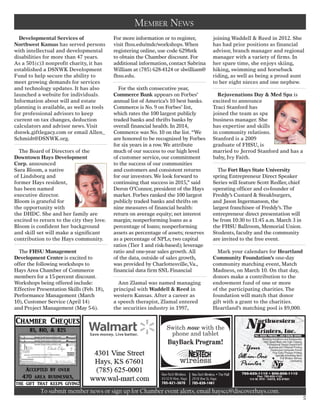 Developmental Services of
Northwest Kansas has served persons
with intellectual and developmental
disabilities for more than 47 years.
As a 501(c)3 nonprofit charity, it has
established a DSNWK Development
Fund to help secure the ability to
meet growing demands for services
and technology updates. It has also
launched a website for individuals.
Information about will and estate
planning is available, as well as tools
for professional advisors to keep
current on tax changes, deduction
calculators and advisor news.Visit
dsnwk.giftlegacy.com or email Allen_
Schmidt@DSNWK.org.
The Board of Directors of the
Downtown Hays Development
Corp. announced
Sara Bloom, a native
of Lindsborg and
former Hays resident,
has been named
executive director.
Bloom is grateful for
the opportunity with
the DHDC. She and her family are
excited to return to the city they love.
Bloom is confident her background
and skill set will make a significant
contribution to the Hays community.
The FHSU Management
Development Center is excited to
offer the following workshops to
Hays Area Chamber of Commerce
members for a 15-percent discount.
Workshops being offered include:
Effective Presentation Skills (Feb. 18),
Performance Management (March
10), Customer Service (April 14)
and Project Management (May 5-6).
For more information or to register,
visit fhsu.edu/mdc/workshops.When
registering online, use code 6298ztk
to obtain the Chamber discount. For
additional information, contact Sabrina
William at (785) 628-4124 or slwilliam@
fhsu.edu.
For the sixth consecutive year,
Commerce Bank appears on Forbes’
annual list of America’s 10 best banks.
Commerce is No. 9 on Forbes’ list,
which rates the 100 largest publicly
traded banks and thrifts banks by
overall financial health. In 2014,
Commerce was No. 10 on the list.“We
are honored to be recognized by Forbes
for six years in a row.We attribute
much of our success to our high level
of customer service, our commitment
to the success of our communities
and customers and consistent returns
for our investors.We look forward to
continuing that success in 2015,” said
Deron O’Connor, president of the Hays
market. Forbes ranked the 100 largest
publicly traded banks and thrifts on
nine measures of financial health:
return on average equity; net interest
margin; nonperforming loans as a
percentage of loans; nonperforming
assets as percentage of assets; reserves
as a percentage of NPLs; two capital
ratios (Tier 1 and risk-based); leverage
ratio and one-year sales growth.All
of the data, outside of sales growth,
was provided by Charlottesville,Va.,
financial data firm SNL Financial
Ann Zlamal was named managing
principal with Waddell & Reed in
western Kansas. After a career as
a speech therapist, Zlamal entered
the securities industry in 1997,
joining Waddell & Reed in 2012. She
has had prior positions as financial
advisor, branch manager and regional
manager with a variety of firms. In
her spare time, she enjoys skiing,
hiking, swimming and horseback
riding, as well as being a proud aunt
to her eight nieces and one nephew.
Rejuvenations Day & Med Spa is
excited to announce
Traci Stanford has
joined the team as spa
business manager. She
has expertise and skills
in community relations.
Stanford is a 2009
graduate of FHSU, is
married to Jerrod Stanford and has a
baby, Ivy Faith. 
The Fort Hays State University
spring Entrepreneur Direct Speaker
Series will feature Scott Redler, chief
operating officer and co-founder of
Freddy’s Custard & Steakburgers,
and Jason Ingermanson, the
largest franchisee of Freddy’s.The
entrepreneur direct presentation will
be from 10:30 to 11:45 a.m. March 3 in
the FHSU Ballroom, Memorial Union.
Students, faculty and the community
are invited to the free event.
Mark your calendars for Heartland
Community Foundation’s one-day
community matching event, Match
Madness, on March 10. On that day,
donors make a contribution to the
endowment fund of one or more
of the participating charities.The
foundation will match that donor
gift with a grant to the charities.
Heartland’s matching pool is $9,000.
To submit member news or sign up for Chamber event alerts, email hayscc@discoverhays.com.
Member News
5
Switch now with the
phone and tablet
BuyBack Program!
Nex-Tech Wireless
4310 N Vine, Hays
785-621-3670
Nex-Tech Wireless • The Mall
2918 Vine St, Hays
785-639-1461
 