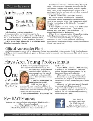 1. Tell us about your current position.
I am vice president and branch manager at the
Emprise Bank West location. I have been with the bank
for 28 years. In addition to the branch manager duties, I
am involved in all types of loans, especially real estate.
2. Why do you feel it is important to be involved in the
Chamber Ambassador Program?
As an Ambassador, I feel I am representing the city of
Hays. I am also learning about new businesses in Hays
and the ones that have been here for years. We sponsor
many events for the community, and it is great to be a
participant. Last but not least, it is a privilege to network
with so many individuals.
3. What is your favorite Ambassador memory?
My favorite memory is learning how I became an
Ambassador.Without my knowledge, I was nominated,
voted on and approved to join. I was pleasantly surprised.
Now, the event leading up this did involve “beverages” —
need I say more?
4. How long have you been serving as an Ambassador?
I have been an Ambassador for 17 years, and all
of those years have been a great experience. I can’t
remember not being an Ambassador.
5. What do you enjoy most about living and/or working
in the Hays community and surrounding area?
I have lived in Hays most of my life. It is a great
community to raise a family, and there are so many
opportunities for everyone. I enjoy running into someone
I know everywhere I go.
Ambassadors
Chamber Programs
Hays Area Young Professionals
ne
2 watch
6
1. Tell us about your current position.
I’m currently an inside sales rep at Nex-
Tech, providing business IT and
communications solutions to
customers all over the state. I
work closely with our outside
reps to deliver the best service
possible.
2. Why is it important for you
to be involved in HAYP?
HAYP is a great way to
network with local peers from all kinds of
industries.You can share similar experiences,
find valuable resources and form some great
connections and friendships.
3. What other community activities are you
involved in?
Besides HAYP, I am also a CASA volunteer,
a member of the Sister Cities Committee
and on the selection committee for the Avi
Kempinski Memorial Scholarship.
4. What goals do you have for the year?
I would like to challenge myself to have
more focus and purpose in my community
involvement to make sure I’m helping to make
progress.
5. What do you enjoy most about living and/
or working in the Hays community?
Our residents care about our community;
they enjoy living here and are proud of it. It
shows in the vast involvement of community
members on every level.
5
Take
Connie Bollig,
Emprise Bank
Olga Detrixhe,
Nex-Tech Inc.
New HAYP Members
Welcome and congratulations to our newest HAYP members:
• Hillary Penrod, Astra Bank
	 • Trevor Ottley, Mid-Kansas Auto Auction LLC
• Nicole Walz, Girl Scouts of Kansas Heartland
Official Ambassador Photo
An Ambassador group photo will be taken at the Annual Banquet on Feb. 19. Arrive to the FHSU Stouffer Lounge
at 4:45 p.m. Attire: navy or black suit (pants or skirt acceptable for women), white button-down shirt, red tie (men),
and name tag.
To submit member news or sign up for Chamber event alerts, email hayscc@discoverhays.com.
For a listing of
upcoming events, visit
the HAYP Facebook
page at facebook.com/
HaysAreaYoungProfessionals
 