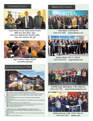 Austria/Germany Trip
Chamber Chats Ribbon Cuttings
Emprise Bank, 1011 E. 27th St.
(785) 624-6514 emprisebank.com
INSPIRE Body Mind Spirit, 5790 230th Ave
(785) 650-7505 inspirebodymindspirit.com
Qdoba Mexican Grill, 3310 E. Vine St.
(785) 621-2515 qdoba.com
Court House & Law Enforcement Center
3000 New Way Blvd., Hays
(785) 625-1040 for the sheriff’s office 
(785) 625-1050 for the jail
Tiger Gold on Friday (TGOF)
www.fhsu.edu/tgof
Astra Bank, 3310 Vine St.
(785) 621-2444 bankwithastra.com
Day 1: Depart U.S. on an overnight flight to Munich, Germany.
Day 2: Arrive in Munich/ Innsbruck; served twice as host to the Winter Olympics.
Day 3: Innsbruck/City Tour: visit the Golden Roof, Imperial Palace, Olympic
Stadium and more.
Day 4: Optional Salzburg Tour: explore Cathedral of Salzburg, Mozart’s
birthplace and more.
Day 5: Bavaria, Munich and Oktoberfest: tour the beer capital of the world during
Oktoberfest.
Day 6: Optional Merano Tour: wine tasting in Italy.
Day 7: Neuschwanstein Castle: tour the castle and its enchanting alpine views.
Day 8: Optional Mittenwald/Garmisch Tour: violins and art.
Day 9: Depart Innsbruck for U.S.
Extended Stay Tour (additional $599/person, double occupancy)
Day 9: Romantic Road/ Nürnberg: remarkable Bavarian scenery and royal
medieval city tour.
Day 10: Nürnberg: German Renaissance, German Royalty and famous German
artisans.
Day 11: Depart Nürnberg for U.S.
 