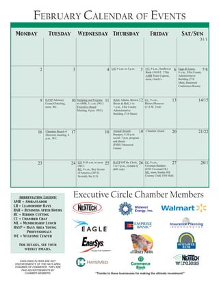 Abbreviation Legend:
AMB = Ambassador		
LH = Leadership Hays
BAH = Business After Hours	
RC = Ribbon Cutting
CC = Chamber Chat		
ML = Membership Lunch
HAYP = Hays Area Young 	
	 Professionals	
WC = Welcome Center
For details, see your
weekly emails.
Monday Tuesday Wednesday Thursday Friday Sat/Sun
February Calendar of Events
Executive Circle Chamber Members
“Thanks to these businesses for making the ultimate investment!”
ENCLOSED FLYERS ARE NOT
ENDORSEMENTS OF THE HAYS AREA
CHAMBER OF COMMERCE. THEY ARE
PAID ADVERTISEMENTS BY
CHAMBER MEMBERS.
2 3 4 5 6 7/8
31/1
LH, 9 a.m. to 5 p.m. CC, 9 a.m., Sunflower
Bank (1010 E. 27th)
AMB Team Captain,
noon, Gutch’s
Eggs & Issues,
8 a.m., Ellis County
Administrative
Building (718
Main, Basement
Conference Room)
HAYP Advisory
Council Meeting,
noon, WC.
Chamber Board of
Directors meeting, 4
p.m., WC.
HAYP Off the Clock,
5 to 7 p.m., Golden Q
(809 Ash)
LH, 8:30 a.m. to noon
(WC)
RC, 9 a.m., Boy Scouts
of America (205 E.
Seventh, Ste.115)
CC, 9 a.m.,
Covenant Builders
(4101 Covenant Dr.)
ML, noon, Smoky Hill
Country Club( 3303 Hall)
Stepping-out Program
w/AMB, 11 a.m. (WC)	
Executive Board
Meeting, 4 p.m. (WC)
BAH, Adams, Brown,
Beran & Ball, 5 to
7 p.m., Ellis County
Administrative
Building (718 Main)
CC, 9 a.m.,
Photos Phorever
(213 W. 23rd)
Annual Awards
Banquet, 5:30 p.m.
social; 7 p.m. program
and dinner
(FHSU Memorial
Union)
Chamber closed
9
16
23
10
17
24
11
18
25
12
19
26
13
20
27
14/15
21/22
28/1
 