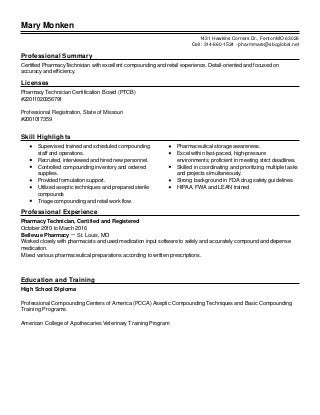 Mary Monken
Professional Summary
Certified PharmacyTechnician with excellent compounding and retail experience. Detail-oriented and focused on
accuracy and efficiency.
Licenses
Pharmacy Technician Certification Board (PTCB)
#22011020356791
Professional Registration, State of Missouri
#2001017359
Skill Highlights
Supervised, trained and scheduled compounding
staff and operations.
Recruited, interviewed and hired new personnel.
Controlled compounding inventory and ordered
supplies.
Provided formulation support.
Utilized aseptic techniques and prepared sterile
compounds
Triage compounding and retail work flow.
Pharmaceutical storage awareness.
Excel within fast-paced, high-pressure
environments; proficient in meeting strict deadlines.
Skilled in coordinating and prioritizing multiple tasks
and projects simultaneously.
Strong background in FDA drug safety guidelines.
HIPAA, FWA and LEAN trained
Professional Experience
Pharmacy Technician, Certified and Registered
October 2010 to March 2016
Bellevue Pharmacy － St. Louis, MO
Worked closely with pharmacists and used medication input software to safely and accurately compound and dispense
medication.
Mixed various pharmaceutical preparations according to written prescriptions.
Education and Training
High School Diploma
Professional Compounding Centers of America (PCCA) Aseptic Compounding Techniques and Basic Compounding
Training Programs.
American College of Apothecaries Veterinary Training Program
1431 Hawkins Corners Dr., Fenton MO 63026
Cell: 314-660-1524 - pharmmare@sbcglobal.net
 