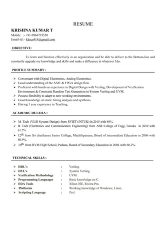 RESUME
KRISHNA KUMAR T
Mobile :- +91-9966719530
Email-id :- kkece414@gmail.com
OBJECTIVE:
To learn and function effectively in an organization and be able to deliver to the Bottom-line and
constantly upgrade my knowledge and skills and make a difference in whatever I do.
PROFILE SUMMARY :
 Conversant with Digital Electronics, Analog Electronics.
 Good understanding of the ASIC & FPGA design flow.
 Proficient with hands on experience in Digital Design with Verilog, Development of Verification
Environment & Constraint Random Test Generation in System Verilog and UVM.
 Possess flexibility to adapt to new working environments.
 Good knowledge on static timing analysis and synthesis.
 Having 1 year experience in Teaching.
ACADEMIC DETAILS :
 M. Tech (VLSI System Design) from SVIET (JNTUK) in 2015 with 68%.
 B. Tech (Electronics and Communication Engineering) from ASR College of Engg.,Tanuku in 2010 with
61.2%.
 12th from Sri chaithanya Junior College, Machilipatnam, Board of intermediate Education in 2006 with
80.9%.
 10th from RVM High School, Pedana, Board of Secondary Education in 2004 with 60.2%.
TECHNICAL SKILLS :
 HDL’s : Verilog.
 HVL's : System Verilog.
 Verification Methodology : UVM.
 Programming Languages : Basic knowledge on C.
 EDA Tools : Xilinx ISE, Rivera Pro.
 Platforms : Working knowledge of Windows, Linux.
 Scripting Language : Perl.
 
