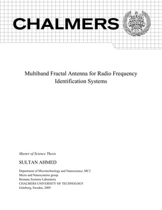 Multiband Fractal Antenna for Radio Frequency
Identification Systems
Master of Science Thesis
SULTAN AHMED
Department of Microtechnology and Nanoscience, MC2
Micro and Nanosystems group
Bionano Systems Laboratory
CHALMERS UNIVERSITY OF TECHNOLOGY
Göteborg, Sweden, 2009
 