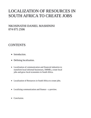 LOCALIZATION OF RESOURCES IN
SOUTH AFRICA TO CREATE JOBS
NKOSINATHI DANIEL MASHININI
074 075 2506
CONTENTS
• Introduction.
• Defining localization.
• Localization of communication and financial industries to
transform local informal businesses, SMMEs, create local
jobs and grow local economies in South Africa.
• Localization of Resources in South Africa to create jobs.
• Localizing communication and finance – a preview.
• Conclusion.
 