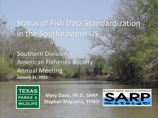 Status of Fish Data Standardization
in the Southeastern US
Southern Division
American Fisheries Society
Annual Meeting
January 31, 2015
Mary Davis, Ph.D., SARP
Stephan Magnelia, TPWD
 