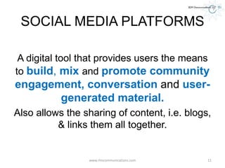 SOCIAL MEDIA PLATFORMS
A digital tool that provides users the means
to build, mix and promote community
engagement, conversation and user-
generated material.
Also allows the sharing of content, i.e. blogs,
& links them all together.
www.rlmcommunications.com 11
 