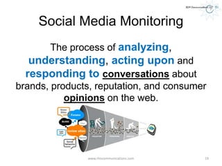 Social Media Monitoring
The process of analyzing,
understanding, acting upon and
responding to conversations about
brands, products, reputation, and consumer
opinions on the web.
www.rlmcommunications.com 19
 
